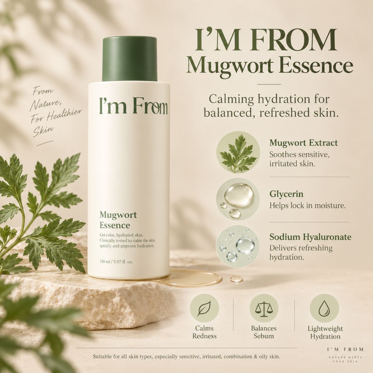 I'M FROM Mugwort Essence is a lightweight, soothing essence designed to calm sensitive skin, control excess sebum, and deliver refreshing hydration. Formulated with Artemisia Princeps Extract (Mugwort), Glycerin, and Sodium Hyaluronate, it helps reduce the appearance of redness, replenish moisture, and leave skin feeling soft, balanced, and comfortable. Its gentle formula absorbs quickly without a heavy or sticky finish. Suitable for all skin types, especially sensitive, irritated, combination, and oily ski